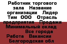 Работник торгового зала › Название организации ­ Лидер Тим, ООО › Отрасль предприятия ­ Продажи › Минимальный оклад ­ 15 000 - Все города Работа » Вакансии   . Белгородская обл.,Валуйский р-н